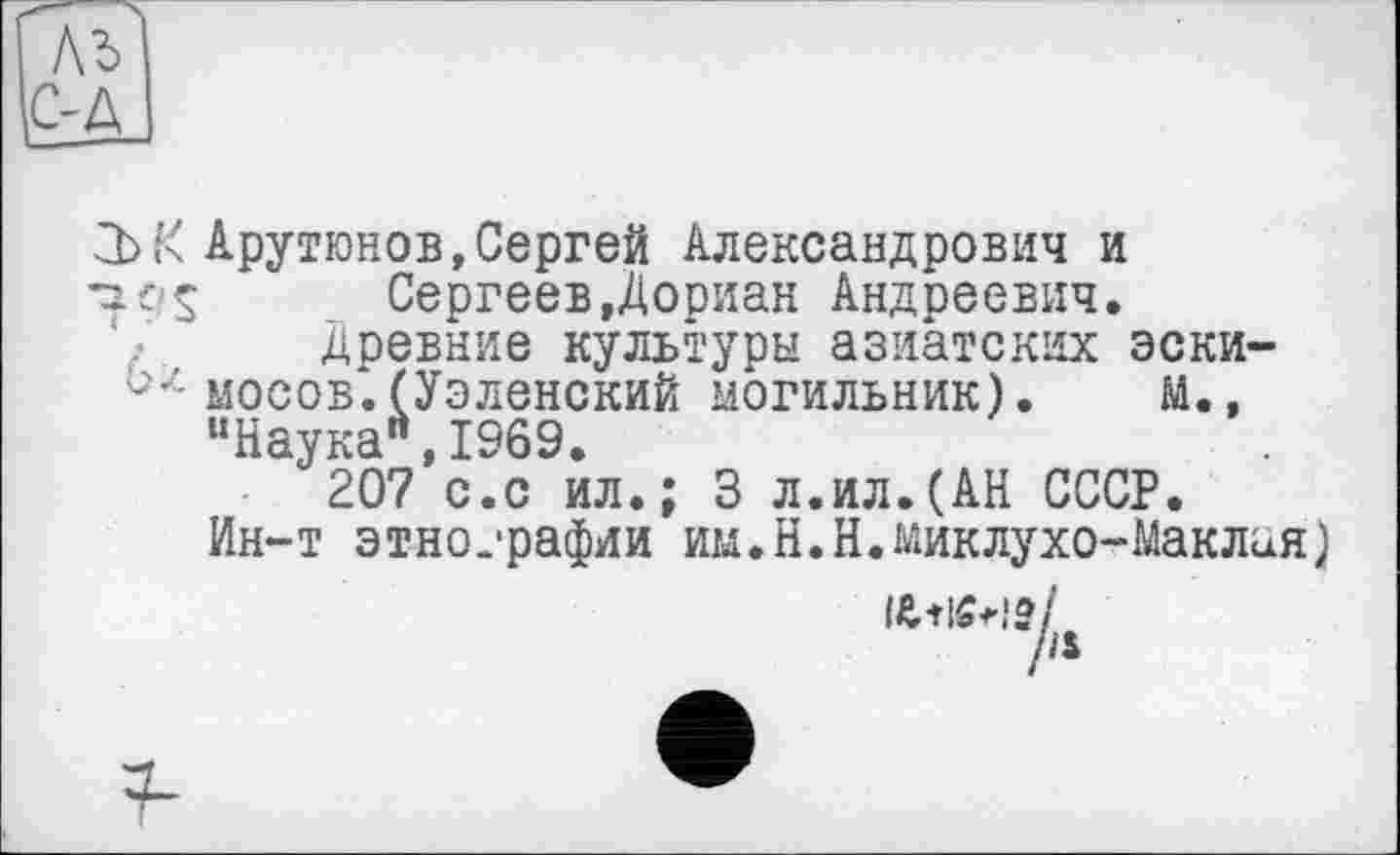 ﻿3)К Арутюнов,Сергей Александрович и -ifs Сергеев,Дориан Андреевич.
Древние культуры азиатских эски-мосов.(УэленскиЙ могильник). М., “Наука",1969.
207 с.с ил.; 3 л.ил.(АН СССР.
Ин-т этнографии им.Н.Н.Миклухо-Маклая)
iü+lôtIS/
/а